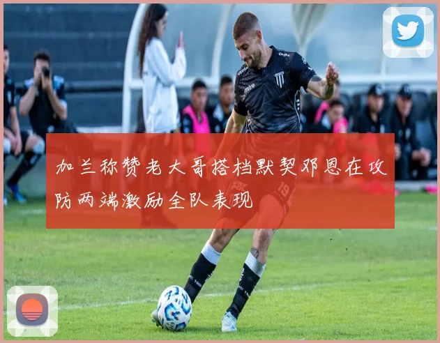 加兰称赞老大哥搭档默契邓恩在攻防两端激励全队表现