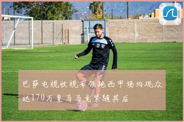 巴萨电视收视率领跑西甲场均观众达170万皇马马竞紧随其后