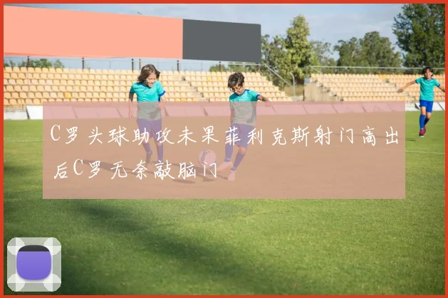 C罗头球助攻未果菲利克斯射门高出后C罗无奈敲脑门
