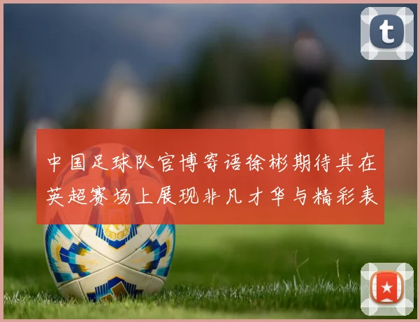 中国足球队官博寄语徐彬期待其在英超赛场上展现非凡才华与精彩表现