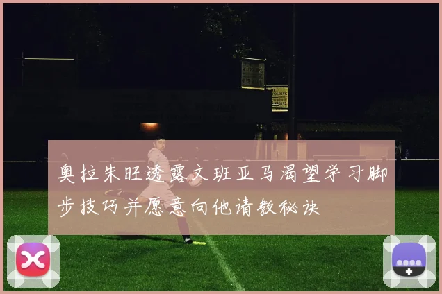 奥拉朱旺透露文班亚马渴望学习脚步技巧并愿意向他请教秘诀