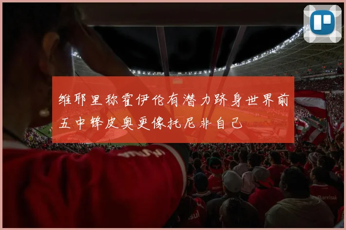 维耶里称霍伊伦有潜力跻身世界前五中锋皮奥更像托尼非自己