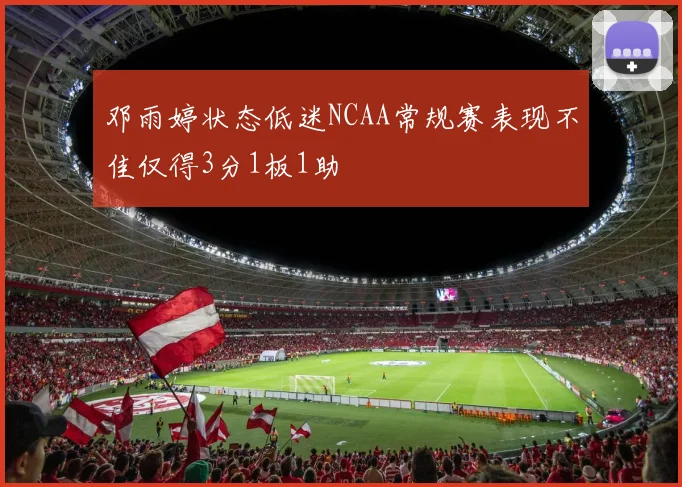 邓雨婷状态低迷NCAA常规赛表现不佳仅得3分1板1助