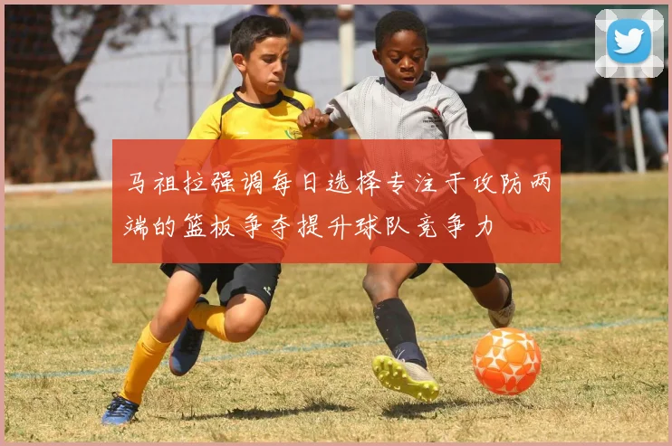 马祖拉强调每日选择专注于攻防两端的篮板争夺提升球队竞争力