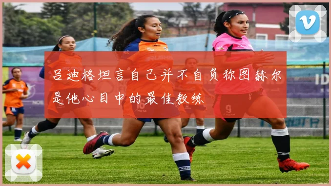 吕迪格坦言自己并不自负称图赫尔是他心目中的最佳教练