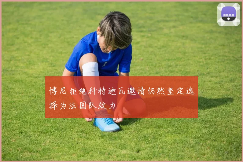 博尼拒绝科特迪瓦邀请仍然坚定选择为法国队效力