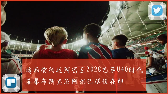 梅西续约迈阿密至2028巴萨U40时代落幕布斯克茨阿尔巴退役在即