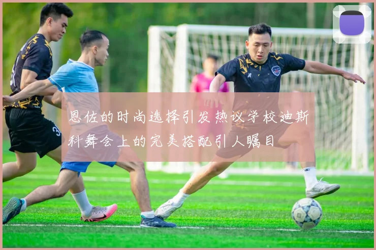 恩佐的时尚选择引发热议学校迪斯科舞会上的完美搭配引人瞩目