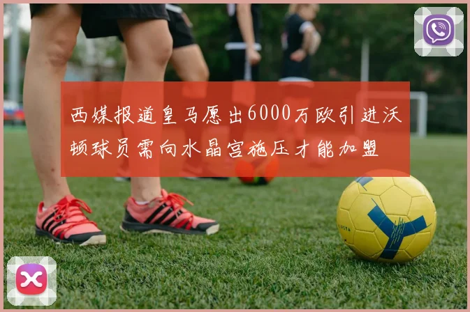 西媒报道皇马愿出6000万欧引进沃顿球员需向水晶宫施压才能加盟