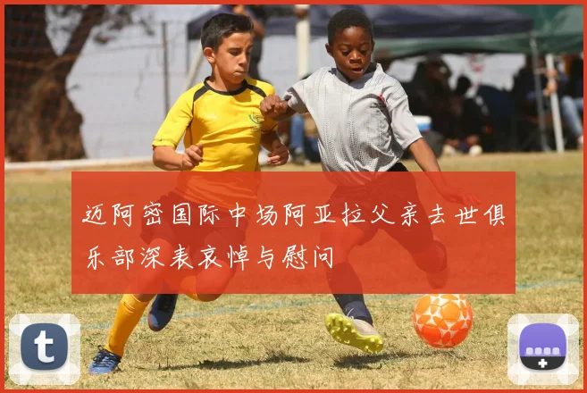 迈阿密国际中场阿亚拉父亲去世俱乐部深表哀悼与慰问