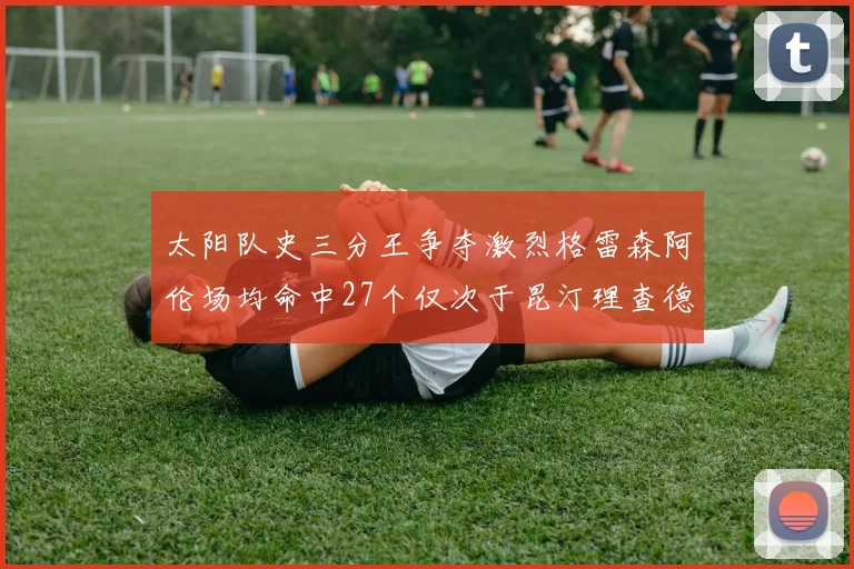 太阳队史三分王争夺激烈格雷森阿伦场均命中27个仅次于昆汀理查德森