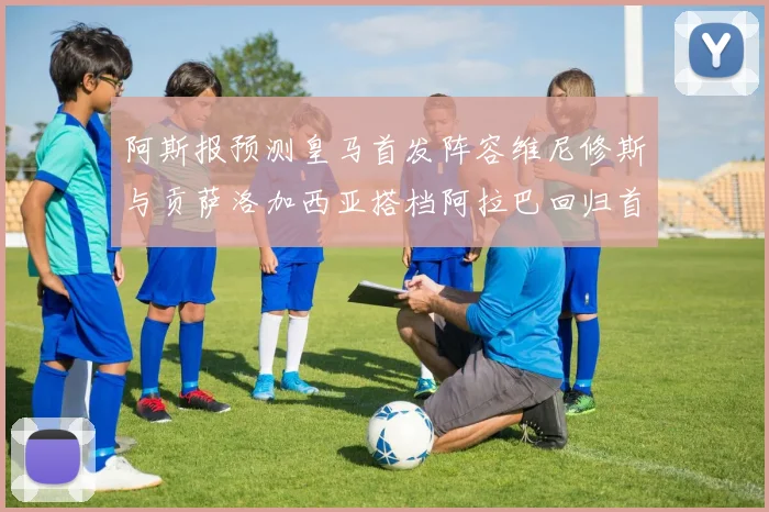 阿斯报预测皇马首发阵容维尼修斯与贡萨洛加西亚搭档阿拉巴回归首发位置