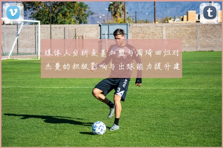 媒体人分析麦基加盟与周琦回归对杰曼的积极影响与出球能力提升建议