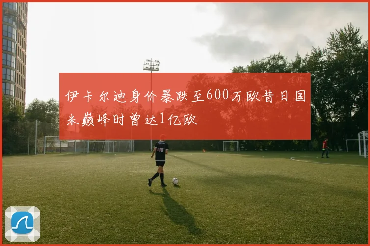 伊卡尔迪身价暴跌至600万欧昔日国米巅峰时曾达1亿欧
