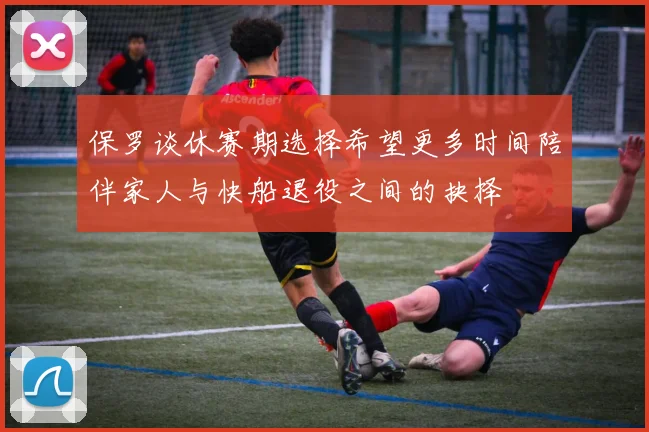 保罗谈休赛期选择希望更多时间陪伴家人与快船退役之间的抉择