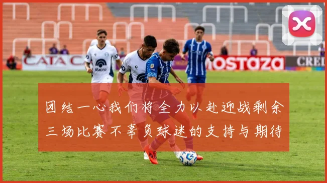团结一心我们将全力以赴迎战剩余三场比赛不辜负球迷的支持与期待