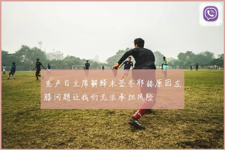 克卢日主席解释未签齐耶赫原因左膝问题让我们无法承担风险
