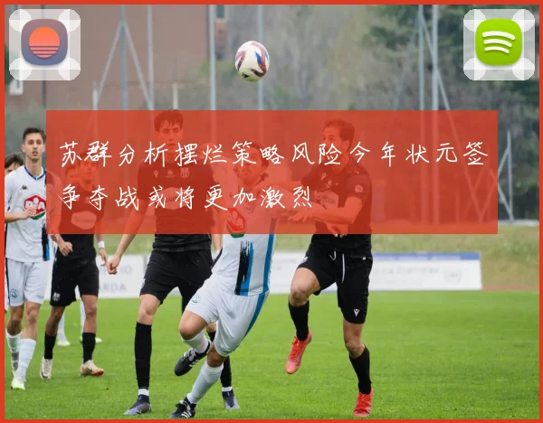 苏群分析摆烂策略风险今年状元签争夺战或将更加激烈