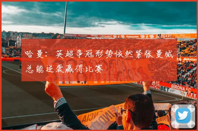 哈曼：英超争冠形势依然紧张曼城总能逆袭赢得比赛