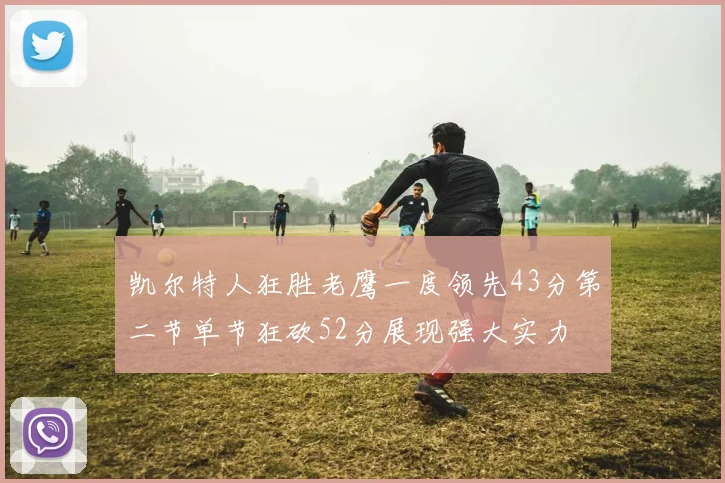 凯尔特人狂胜老鹰一度领先43分第二节单节狂砍52分展现强大实力