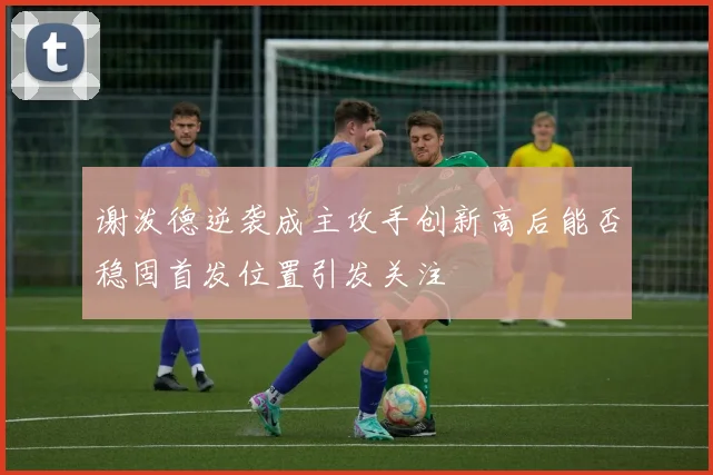 谢泼德逆袭成主攻手创新高后能否稳固首发位置引发关注
