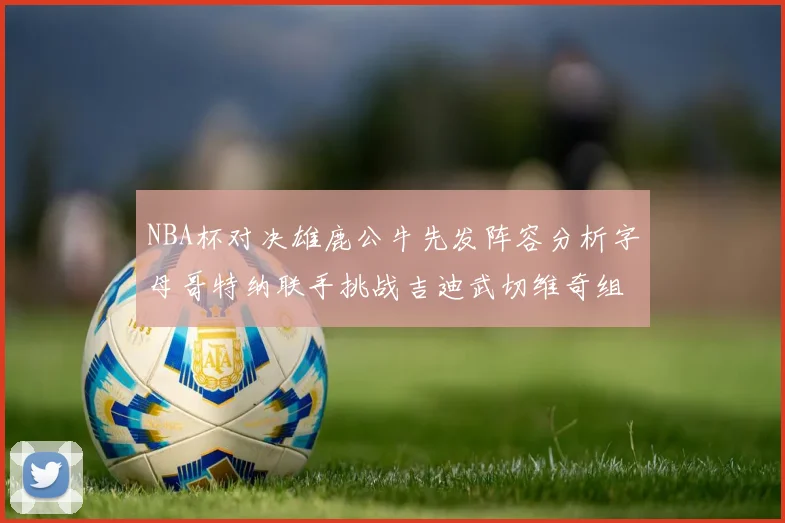 NBA杯对决雄鹿公牛先发阵容分析字母哥特纳联手挑战吉迪武切维奇组合