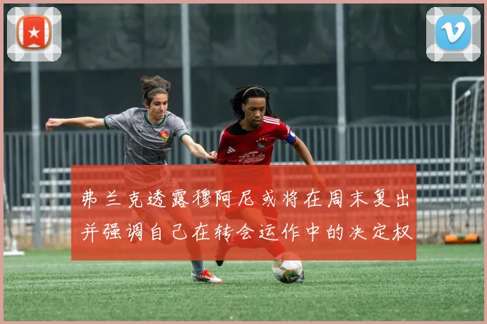 弗兰克透露穆阿尼或将在周末复出并强调自己在转会运作中的决定权