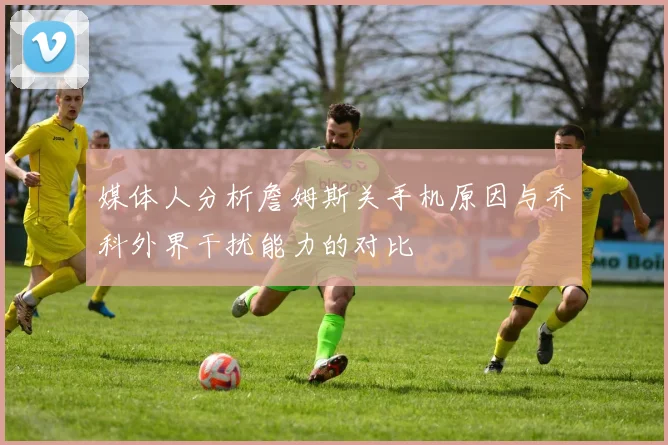 媒体人分析詹姆斯关手机原因与乔科外界干扰能力的对比