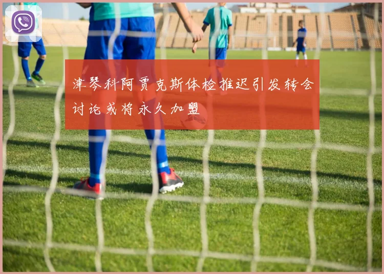 津琴科阿贾克斯体检推迟引发转会讨论或将永久加盟