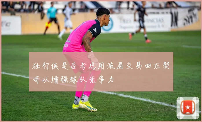 独行侠是否考虑用浓眉交易回东契奇以增强球队竞争力