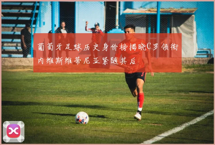 葡萄牙足球历史身价榜揭晓C罗领衔内维斯维蒂尼亚紧随其后