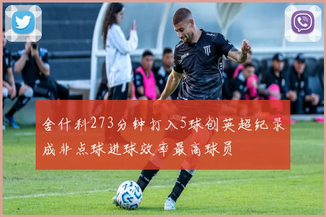 舍什科273分钟打入5球创英超纪录成非点球进球效率最高球员