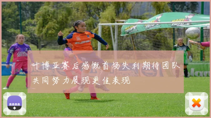 叶博亚赛后感慨首场失利期待团队共同努力展现更佳表现