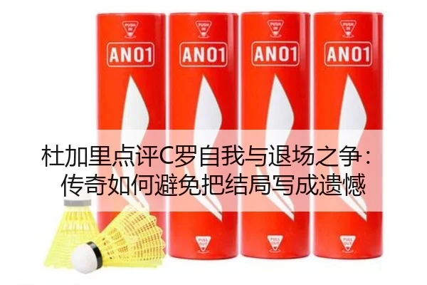 杜加里点评C罗自我与退场之争：传奇如何避免把结局写成遗憾 - Leyu
