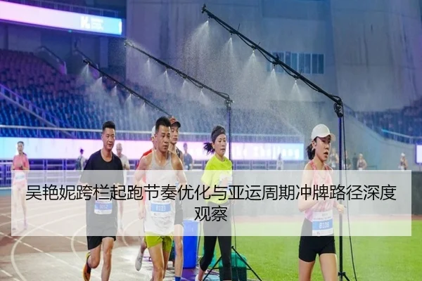 吴艳妮跨栏起跑节奏优化与亚运周期冲牌路径深度观察（Leyu）